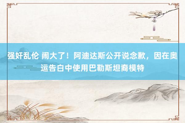 强奸乱伦 闹大了！阿迪达斯公开说念歉，因在奥运告白中使用巴勒斯坦裔模特