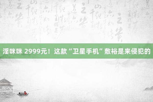 淫咪咪 2999元！这款“卫星手机”敷裕是来侵犯的