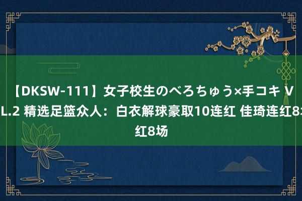【DKSW-111】女子校生のべろちゅう×手コキ VOL.2 精选足篮众人：白衣解球豪取10连红 佳琦连红8场