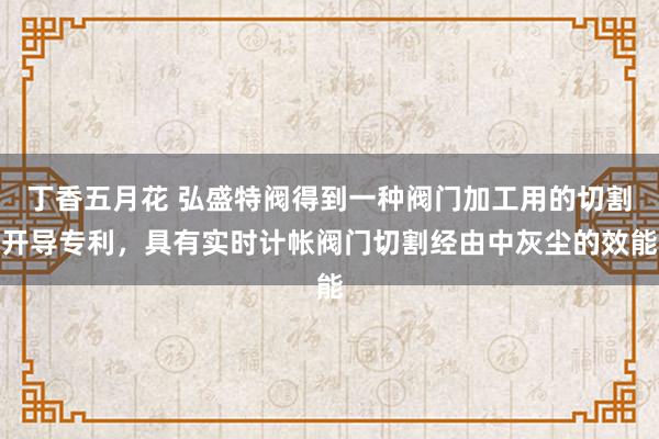 丁香五月花 弘盛特阀得到一种阀门加工用的切割开导专利，具有实时计帐阀门切割经由中灰尘的效能
