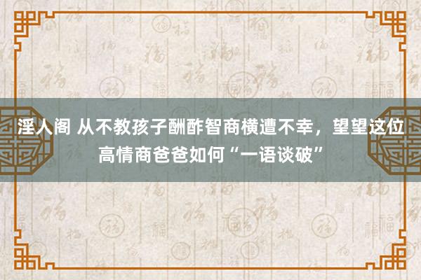 淫人阁 从不教孩子酬酢智商横遭不幸，望望这位高情商爸爸如何“一语谈破”