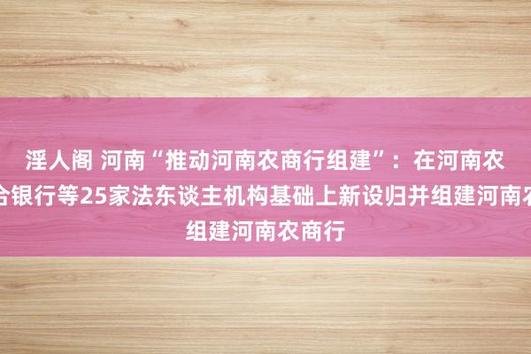 淫人阁 河南“推动河南农商行组建”：在河南农商结合银行等25家法东谈主机构基础上新设归并组建河南农商行
