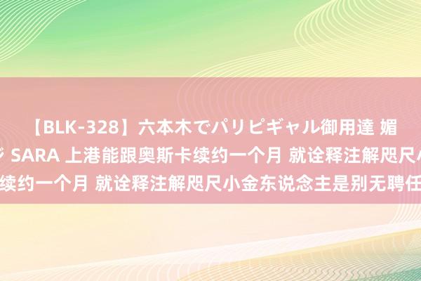 【BLK-328】六本木でパリピギャル御用達 媚薬悶絶オイルマッサージ SARA 上港能跟奥斯卡续约一个月 就诠释注解咫尺小金东说念主是别无聘任