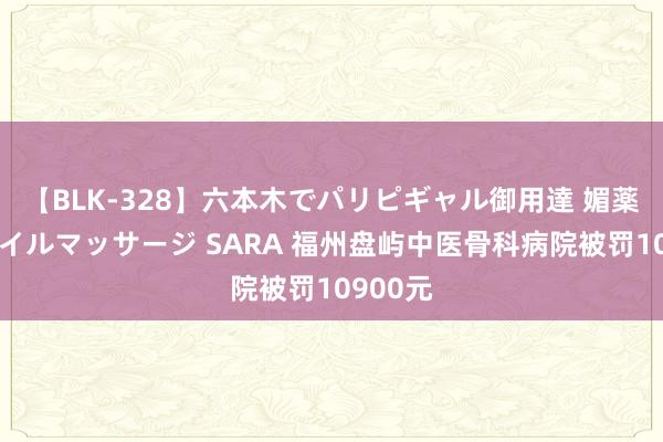 【BLK-328】六本木でパリピギャル御用達 媚薬悶絶オイルマッサージ SARA 福州盘屿中医骨科病院被罚10900元