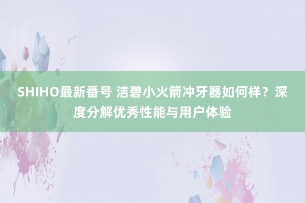 SHIHO最新番号 洁碧小火箭冲牙器如何样？深度分解优秀性能与用户体验