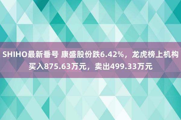 SHIHO最新番号 康盛股份跌6.42%，龙虎榜上机构买入875.63万元，卖出499.33万元