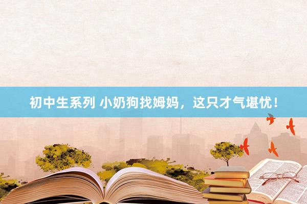 初中生系列 小奶狗找姆妈，这只才气堪忧！