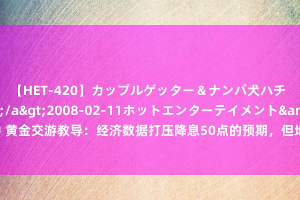 【HET-420】カップルゲッター＆ナンパ犬ハチ ファイト一発</a>2008-02-11ホットエンターテイメント&$向井75分钟 黄金交游教导：经济数据打压降息50点的预期，但地缘局面仍提供撑抓，多头或仍“图谋”历史高点？