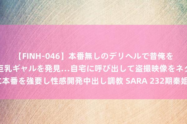 【FINH-046】本番無しのデリヘルで昔俺をバカにしていた同級生の巨乳ギャルを発見…自宅に呼び出して盗撮映像をネタに本番を強要し性感開発中出し調教 SARA 232期秦姐景色8预测奖号：奇偶比分析