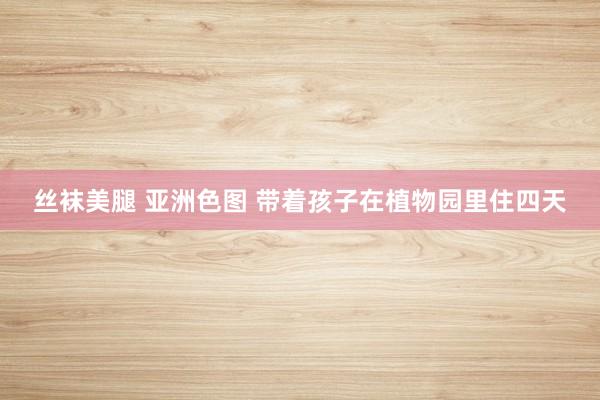 丝袜美腿 亚洲色图 带着孩子在植物园里住四天