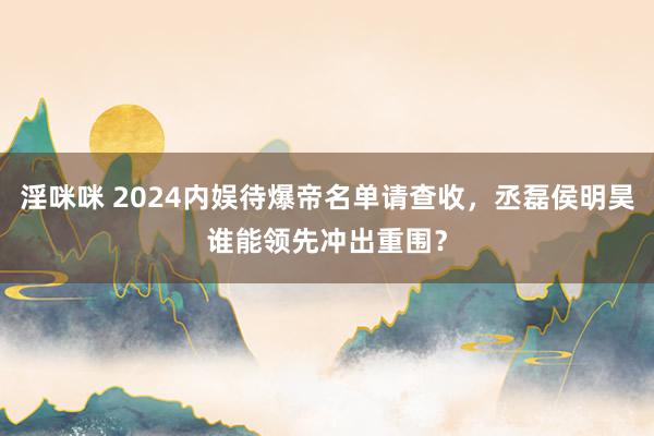 淫咪咪 2024内娱待爆帝名单请查收，丞磊侯明昊谁能领先冲出重围？
