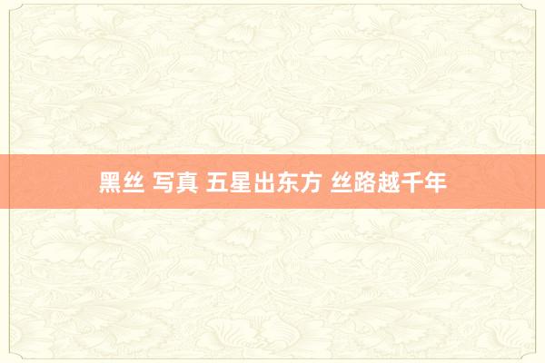 黑丝 写真 五星出东方 丝路越千年