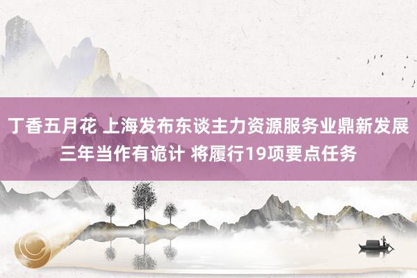 丁香五月花 上海发布东谈主力资源服务业鼎新发展三年当作有诡计 将履行19项要点任务