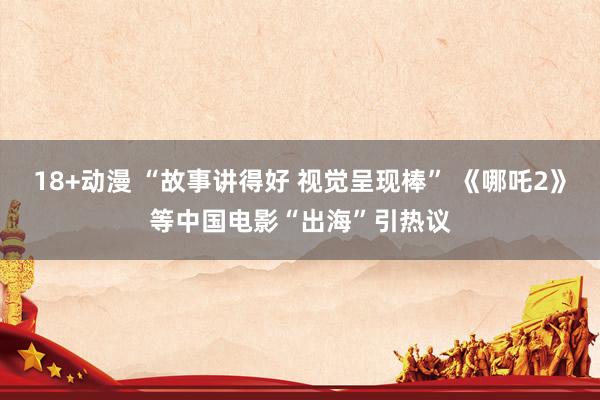 18+动漫 “故事讲得好 视觉呈现棒” 《哪吒2》等中国电影“出海”引热议