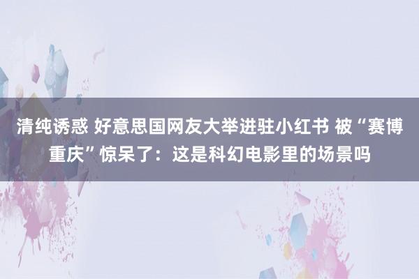 清纯诱惑 好意思国网友大举进驻小红书 被“赛博重庆”惊呆了：这是科幻电影里的场景吗