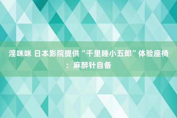 淫咪咪 日本影院提供“千里睡小五郎”体验座椅：麻醉针自备