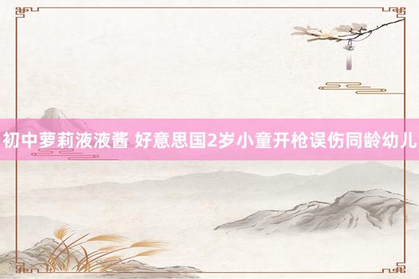 初中萝莉液液酱 好意思国2岁小童开枪误伤同龄幼儿