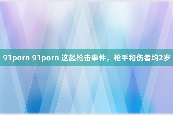 91porn 91porn 这起枪击事件，枪手和伤者均2岁