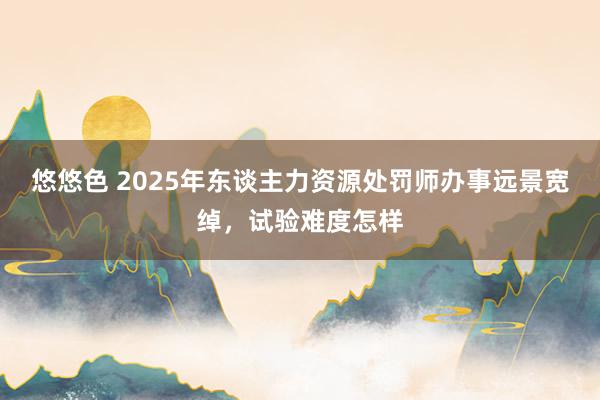 悠悠色 2025年东谈主力资源处罚师办事远景宽绰，试验难度怎样