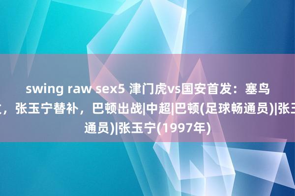 swing raw sex5 津门虎vs国安首发：塞鸟、吴少聪先发，张玉宁替补，巴顿出战|中超|巴顿(足球畅通员)|张玉宁(1997年)