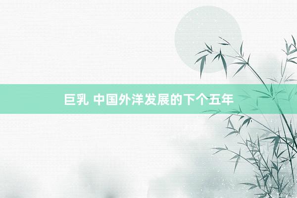 巨乳 中国外洋发展的下个五年