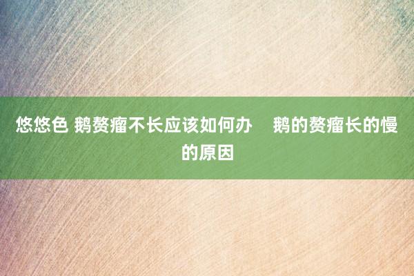 悠悠色 鹅赘瘤不长应该如何办    鹅的赘瘤长的慢的原因