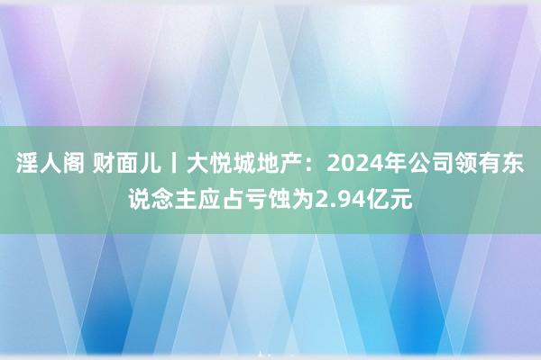 淫人阁 财面儿丨大悦城地产：2024年公司领有东说念主应占亏蚀为2.94亿元