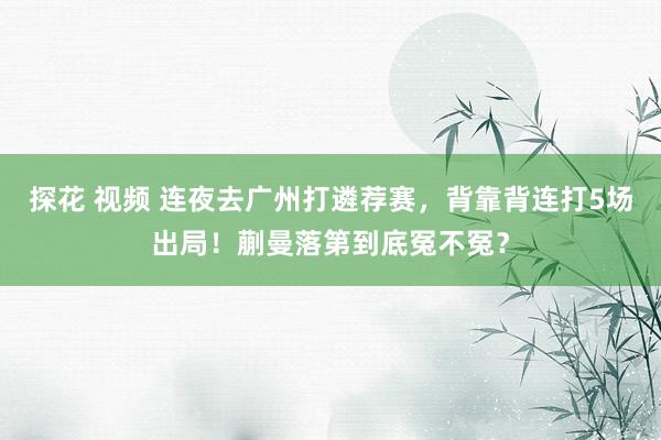 探花 视频 连夜去广州打遴荐赛，背靠背连打5场出局！蒯曼落第到底冤不冤？