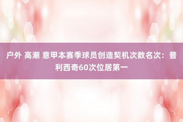 户外 高潮 意甲本赛季球员创造契机次数名次：普利西奇60次位居第一