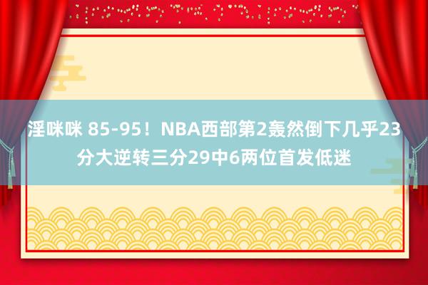 淫咪咪 85-95！NBA西部第2轰然倒下几乎23分大逆转三分29中6两位首发低迷