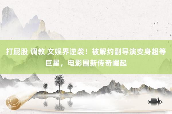 打屁股 调教 文娱界逆袭！被解约副导演变身超等巨星，电影圈新传奇崛起
