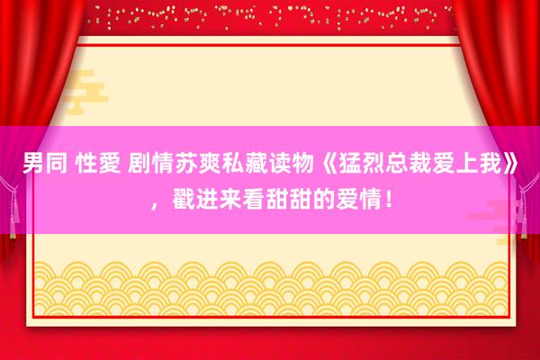 男同 性愛 剧情苏爽私藏读物《猛烈总裁爱上我》，戳进来看甜甜的爱情！