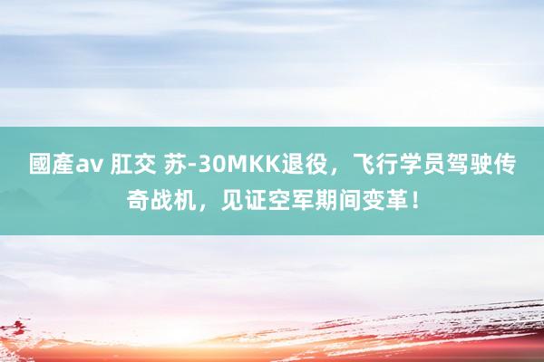 國產av 肛交 苏-30MKK退役，飞行学员驾驶传奇战机，见证空军期间变革！