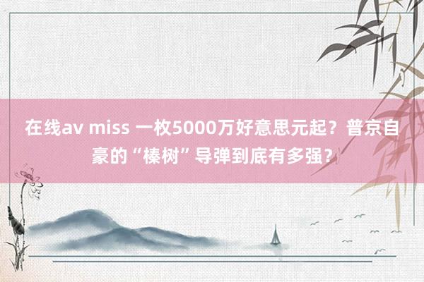在线av miss 一枚5000万好意思元起？普京自豪的“榛树”导弹到底有多强？