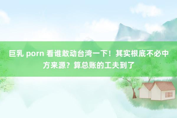 巨乳 porn 看谁敢动台湾一下！其实根底不必中方来源？算总账的工夫到了