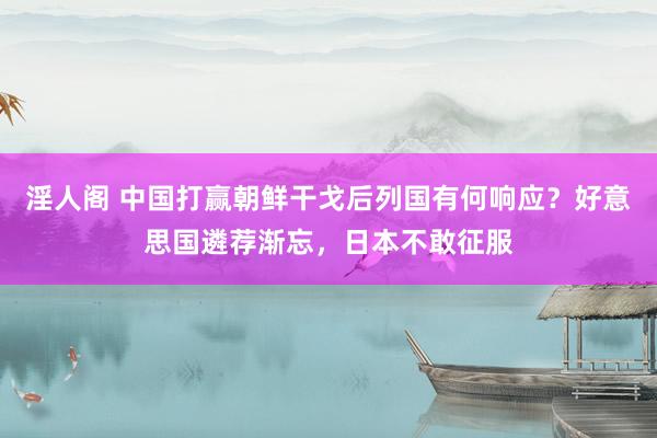 淫人阁 中国打赢朝鲜干戈后列国有何响应？好意思国遴荐渐忘，日本不敢征服