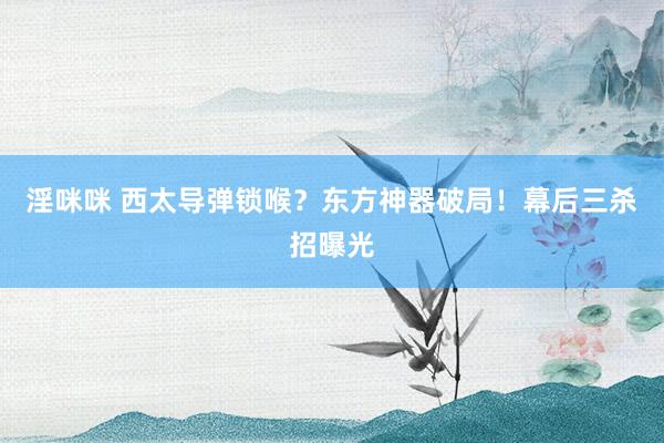 淫咪咪 西太导弹锁喉？东方神器破局！幕后三杀招曝光