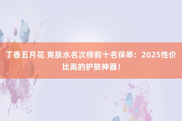 丁香五月花 爽肤水名次榜前十名保举：2025性价比高的护肤神器！
