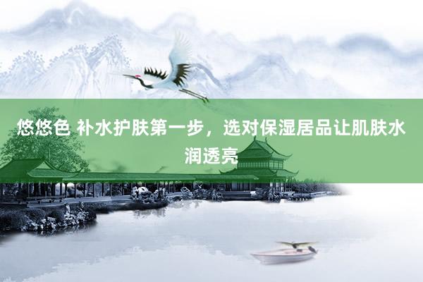 悠悠色 补水护肤第一步，选对保湿居品让肌肤水润透亮