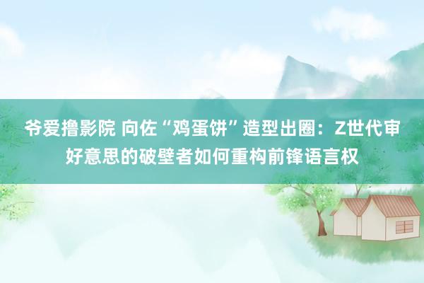 爷爱撸影院 向佐“鸡蛋饼”造型出圈：Z世代审好意思的破壁者如何重构前锋语言权