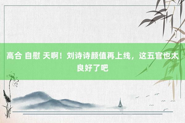 高合 自慰 天啊！刘诗诗颜值再上线，这五官也太良好了吧