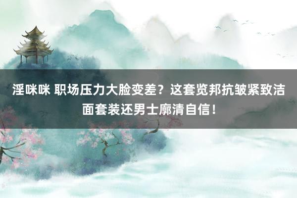 淫咪咪 职场压力大脸变差？这套览邦抗皱紧致洁面套装还男士廓清自信！