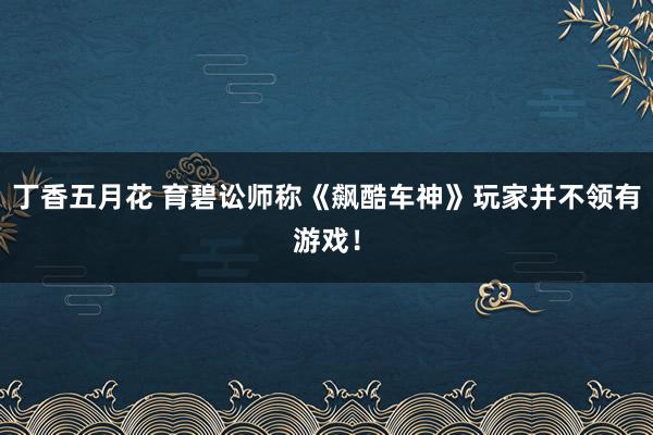 丁香五月花 育碧讼师称《飙酷车神》玩家并不领有游戏！