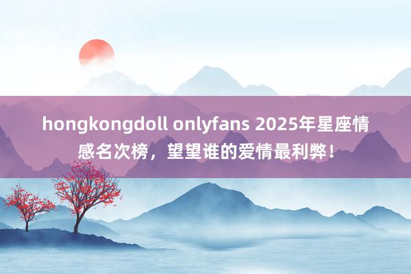 hongkongdoll onlyfans 2025年星座情感名次榜，望望谁的爱情最利弊！