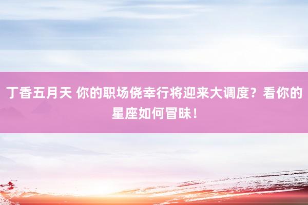丁香五月天 你的职场侥幸行将迎来大调度？看你的星座如何冒昧！