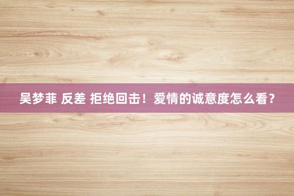 吴梦菲 反差 拒绝回击！爱情的诚意度怎么看？