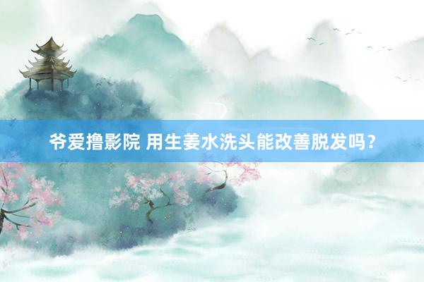 爷爱撸影院 用生姜水洗头能改善脱发吗？