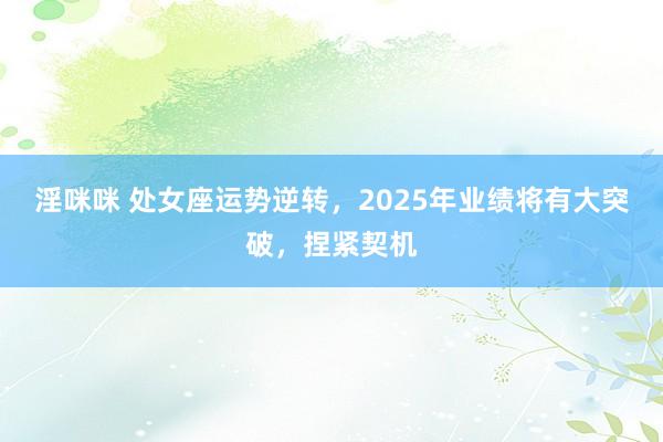 淫咪咪 处女座运势逆转，2025年业绩将有大突破，捏紧契机