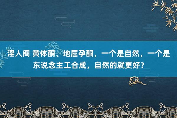 淫人阁 黄体酮、地屈孕酮，一个是自然，一个是东说念主工合成，自然的就更好？