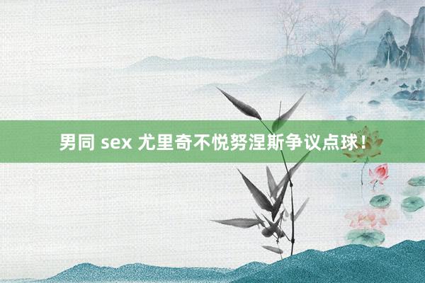 男同 sex 尤里奇不悦努涅斯争议点球!